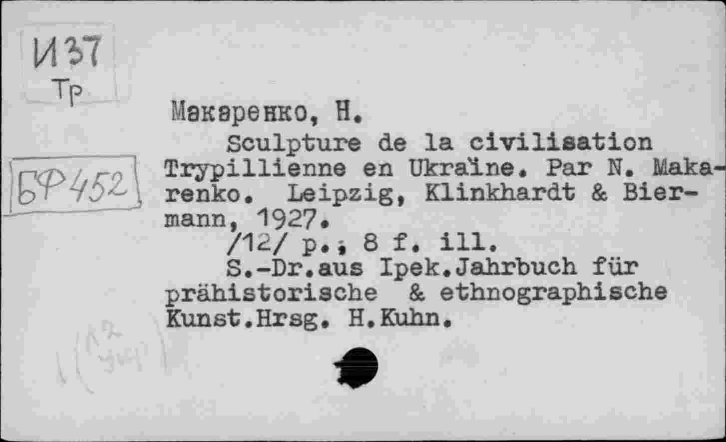 ﻿И У? Tf>
Макаренко, Н.
Sculpture de la civilisation Trypillienne en Ukraine. Par N. Maka renko. Leipzig, Klinkhardt & Bier-mann, 1927.
/12/ p.i 8 f. ill.
S.-Dr.aus Ipek.Jahrbuch für prähistorische & ethnographische Kunst.Hrsg. H.Kuhn.